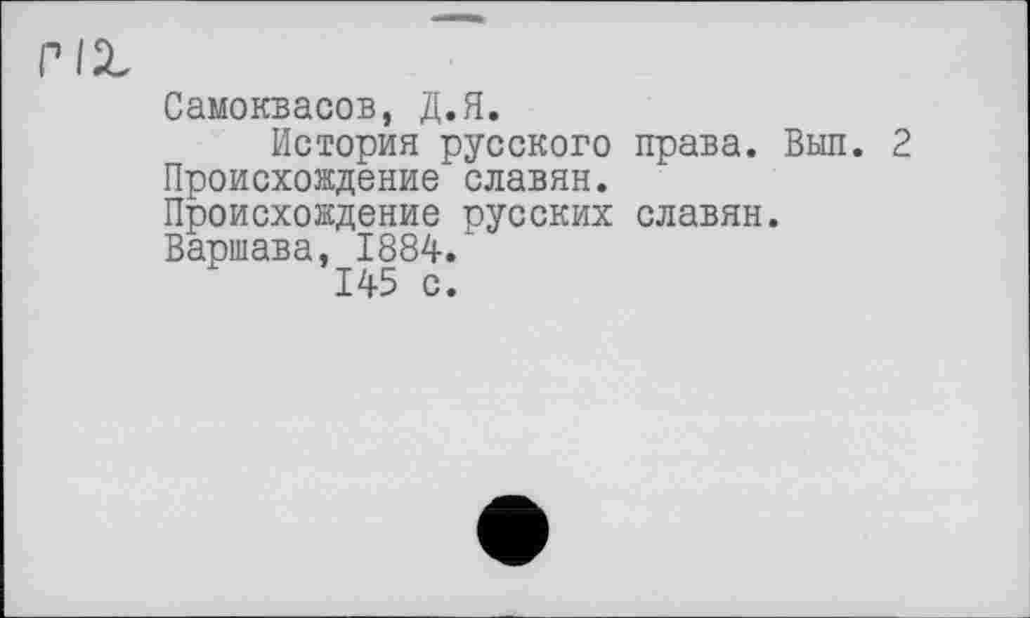 ﻿Самоквасов, Д.Я.
История русского права. Выл. 2 Происхождение славян. Происхождение русских славян. Варшава, 1884.
145 с.